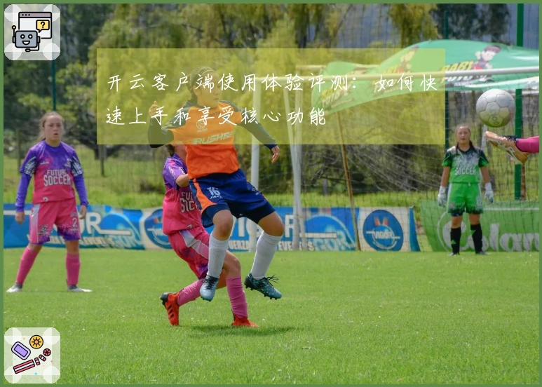 开云客户端使用体验评测：如何快速上手和享受核心功能