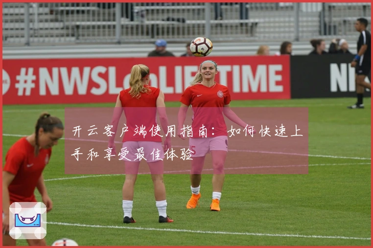 开云客户端使用指南：如何快速上手和享受最佳体验